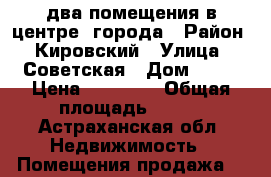 два помещения в центре  города › Район ­ Кировский › Улица ­ Советская › Дом ­ 17 › Цена ­ 12 555 › Общая площадь ­ 123 - Астраханская обл. Недвижимость » Помещения продажа   